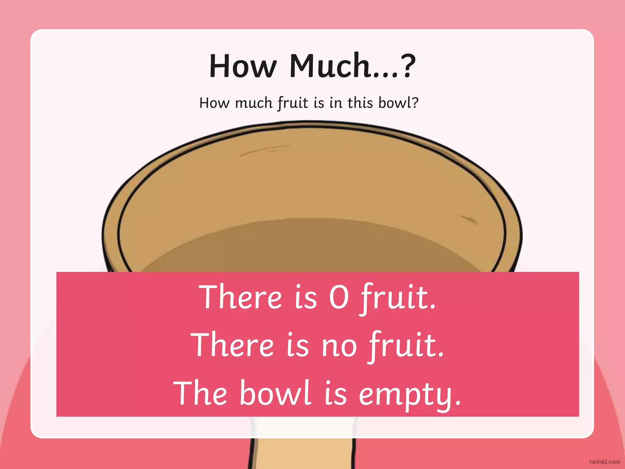 How Much…?
How much fruit is in this bowl?
There is 0 fruit.
There is no fruit.
The bowl is empty.
 