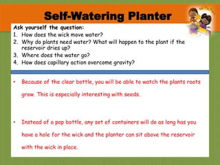 Ask yourself the question:
1. How does the wick move water?
2. Why do plants need water? What will happen to the plant if the
reservoir dries up?
3. Where does the water go?
4. How does capillary action overcome gravity?
• Because of the clear bottle, you will be able to watch the plants roots
grow. This is especially interesting with seeds.
• Instead of a pop bottle, any set of containers will do as long has you
have a hole for the wick and the planter can sit above the reservoir
with the wick in place.
Self-Watering Planter
 