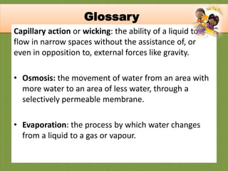 Capillary action or wicking: the ability of a liquid to
flow in narrow spaces without the assistance of, or
even in opposition to, external forces like gravity.
• Osmosis: the movement of water from an area with
more water to an area of less water, through a
selectively permeable membrane.
• Evaporation: the process by which water changes
from a liquid to a gas or vapour.
Glossary
 