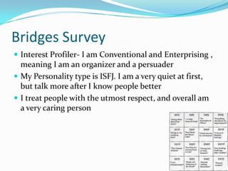 Bridges SurveyInterest Profiler- I am Conventional and Enterprising , meaning I am an organizer and a persuaderMy Personality type is ISFJ. I am a very quiet at first, but talk more after I know people betterI treat people with the utmost respect, and overall am a very caring person
