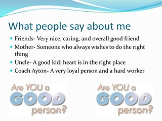 What people say about meFriends- Very nice, caring, and overall good friendMother- Someone who always wishes to do the right thingUncle- A good kid; heart is in the right placeCoach Ayton- A very loyal person and a hard worker