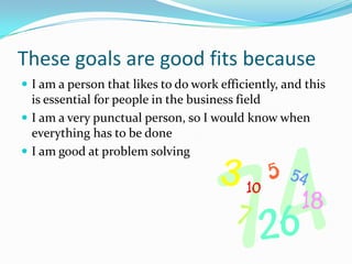 These goals are good fits becauseI am a person that likes to do work efficiently, and this is essential for people in the business fieldI am a very punctual person, so I would know when everything has to be doneI am good at problem solving 