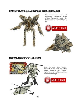 The moment his sensor net
registered Megatron going
offline, Starscream knew the
battle was over, and the All Spark
lost.
Like his older twin brother
Blackout in the first live action
movie. Grindor is a born soldier,
highly talented combatant and an
instinctive strategist.
85
 