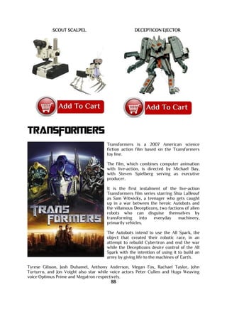 SCOUT SCALPEL DECEPTICON EJECTOR
Transformers
Transformers is a 2007 American science
fiction action film based on the Transformers
toy line.
The film, which combines computer animation
with live-action, is directed by Michael Bay,
with Steven Spielberg serving as executive
producer.
It is the first instalment of the live-action
Transformers film series starring Shia LaBeouf
as Sam Witwicky, a teenager who gets caught
up in a war between the heroic Autobots and
the villainous Decepticons, two factions of alien
robots who can disguise themselves by
transforming into everyday machinery,
primarily vehicles.
The Autobots intend to use the All Spark, the
object that created their robotic race, in an
attempt to rebuild Cybertron and end the war
while the Decepticons desire control of the All
Spark with the intention of using it to build an
army by giving life to the machines of Earth.
Tyrese Gibson, Josh Duhamel, Anthony Anderson, Megan Fox, Rachael Taylor, John
Turturro, and Jon Voight also star while voice actors Peter Cullen and Hugo Weaving
voice Optimus Prime and Megatron respectively.
88
 