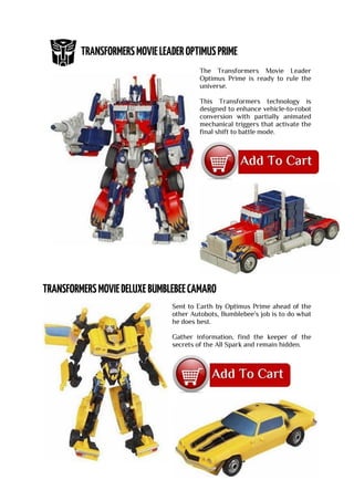 The Transformers Movie Leader
Optimus Prime is ready to rule the
universe.
This Transformers technology is
designed to enhance vehicle-to-robot
conversion with partially animated
mechanical triggers that activate the
final shift to battle mode.
Sent to Earth by Optimus Prime ahead of the
other Autobots, Bumblebee's job is to do what
he does best.
Gather information, find the keeper of the
secrets of the All Spark and remain hidden.
 