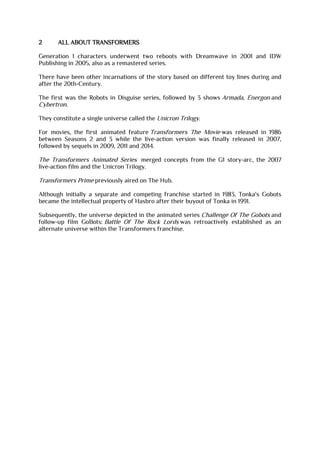 2 ALL ABOUT TRANSFORMERS
Generation 1 characters underwent two reboots with Dreamwave in 2001 and IDW
Publishing in 2005, also as a remastered series.
There have been other incarnations of the story based on different toy lines during and
after the 20th-Century.
The first was the Robots in Disguise series, followed by 3 shows Armada, Energon and
Cybertron.
They constitute a single universe called the Unicron Trilogy.
For movies, the first animated feature Transformers The Movie was released in 1986
between Seasons 2 and 3 while the live-action version was finally released in 2007,
followed by sequels in 2009, 2011 and 2014.
The Transformers Animated Series merged concepts from the G1 story-arc, the 2007
live-action film and the Unicron Trilogy.
Transformers Prime previously aired on The Hub.
Although initially a separate and competing franchise started in 1983, Tonka's Gobots
became the intellectual property of Hasbro after their buyout of Tonka in 1991.
Subsequently, the universe depicted in the animated series Challenge Of The Gobots and
follow-up film GoBots: Battle Of The Rock Lords was retroactively established as an
alternate universe within the Transformers franchise.
 