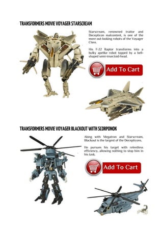 Starscream, renowned traitor and
Decepticon malcontent, is one of the
more out-looking robots of the Voyager
Class.
His F-22 Raptor transforms into a
bulky apelike robot topped by a bell-
shaped semi-insectoid-head.
Along with Megatron and Starscream,
Blackout is the largest of the Decepticons.
He pursues his target with relentless
efficiency, allowing nothing to stop him in
his task.
 