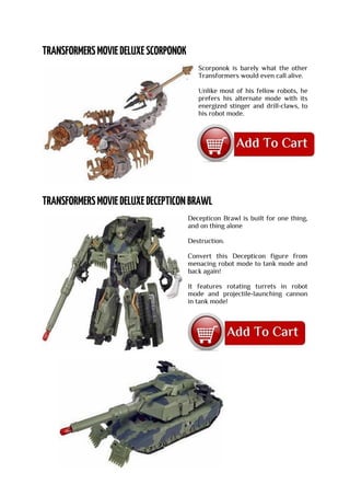 Scorponok is barely what the other
Transformers would even call alive.
Unlike most of his fellow robots, he
prefers his alternate mode with its
energized stinger and drill-claws, to
his robot mode.
Decepticon Brawl is built for one thing,
and on thing alone
Destruction.
Convert this Decepticon figure from
menacing robot mode to tank mode and
back again!
It features rotating turrets in robot
mode and projectile-launching cannon
in tank mode!
 