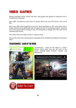 Video games
Besides animation series, movies and toys, video games also played an important role in
Transformers franchise.
Since 1985, Transformers have been an annual fixture the way FIFA Soccer was in mid
90s.
But it was 2001 which happened to the year Sony Playstation or PS2 came about that it
finally achieved its breakthrough with its superb 3D and CG animation graphics, powerful
music and special effects that gave fans the feeling like as though they were part of the
animation and movies.
Since then, there have been at least 2-3 games yearly.
Not just the main story but perspective gameplay from Autobots, Decepticons and human
allies.
Transformers - Dark Of The Moon is a third-
person action game that ups the ante in the
series' ongoing battle between Autobot and
Decepticon.
95
 