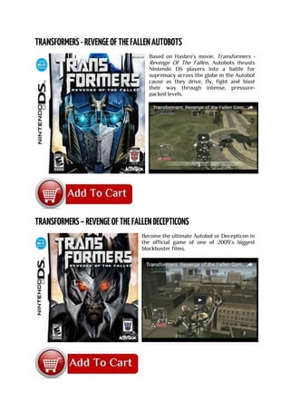 Based on Hasbro's movie, Transformers -
Revenge Of The Fallen, Autobots thrusts
Nintendo DS players into a battle for
supremacy across the globe in the Autobot
cause as they drive, fly, fight and blast
their way through intense, pressure-
packed levels.
Become the ultimate Autobot or Decepticon in
the official game of one of 2009’s biggest
blockbuster films.
 