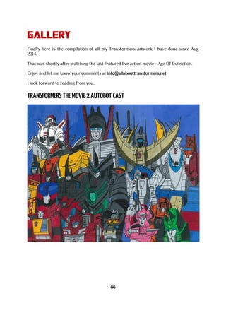 Gallery
Finally here is the compilation of all my Transformers artwork I have done since Aug
2014.
That was shortly after watching the last featured live action movie - Age Of Extinction.
Enjoy and let me know your comments at info@allabouttransformers.net
I look forward to reading from you.
99
 