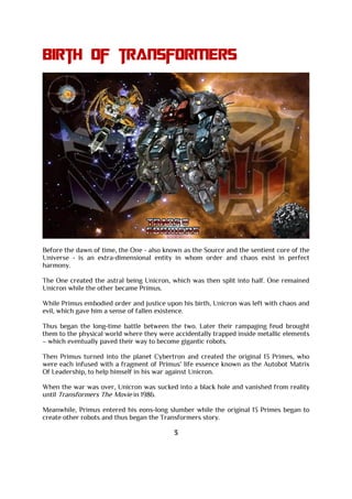 Birth of transformers
Before the dawn of time, the One - also known as the Source and the sentient core of the
Universe - is an extra-dimensional entity in whom order and chaos exist in perfect
harmony.
The One created the astral being Unicron, which was then split into half. One remained
Unicron while the other became Primus.
While Primus embodied order and justice upon his birth, Unicron was left with chaos and
evil, which gave him a sense of fallen existence.
Thus began the long-time battle between the two. Later their rampaging feud brought
them to the physical world where they were accidentally trapped inside metallic elements
– which eventually paved their way to become gigantic robots.
Then Primus turned into the planet Cybertron and created the original 13 Primes, who
were each infused with a fragment of Primus' life essence known as the Autobot Matrix
Of Leadership, to help himself in his war against Unicron.
When the war was over, Unicron was sucked into a black hole and vanished from reality
until Transformers The Movie in 1986.
Meanwhile, Primus entered his eons-long slumber while the original 13 Primes began to
create other robots and thus began the Transformers story.
3
 
