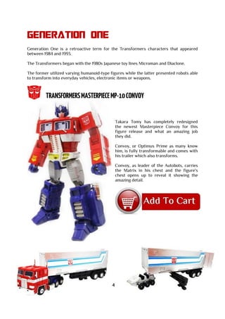 GENERATION ONE
Generation One is a retroactive term for the Transformers characters that appeared
between 1984 and 1993.
The Transformers began with the 1980s Japanese toy lines Microman and Diaclone.
The former utilized varying humanoid-type figures while the latter presented robots able
to transform into everyday vehicles, electronic items or weapons.
Takara Tomy has completely redesigned
the newest Masterpiece Convoy for this
figure release and what an amazing job
they did.
Convoy, or Optimus Prime as many know
him, is fully transformable and comes with
his trailer which also transforms.
Convoy, as leader of the Autobots, carries
the Matrix in his chest and the figure's
chest opens up to reveal it showing the
amazing detail.
4
 