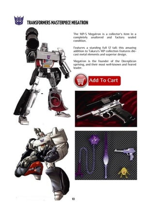 The MP-5 Megatron is a collector's item in a
completely unaltered and factory sealed
condition.
Features a standing full 12 tall; this amazing
addition to Takara's MP collection features die-
cast metal elements and superior design.
Megatron is the founder of the Decepticon
uprising, and their most well-known and feared
leader.
10
 