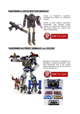 Acting as Megatron's second-in-
command but based on Cybertron
instead.
Serves as both military operations
commander and scientist whose
actions are carried out with the cold
and brutal clarity of a typical Nazi
officer during WWII.
Regarded and trusted by Megatron as
Decepticon second-in-command more
than Starscream due to his utmost
loyalty, Soundwave acts as the eyes and
ears for Decepticons.
 