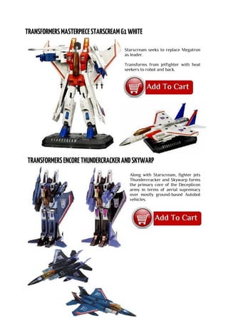 Starscream seeks to replace Megatron
as leader.
Transforms from jetfighter with heat
seekers to robot and back.
Along with Starscream, fighter jets
Thundercracker and Skywarp forms
the primary core of the Decepticon
army in terms of aerial supremacy
over mostly ground-based Autobot
vehicles.
 