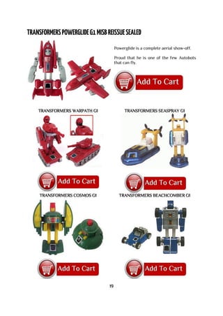 Powerglide is a complete aerial show-off.
Proud that he is one of the few Autobots
that can fly.
TRANSFORMERS WARPATH G1 TRANSFORMERS SEASPRAY G1
TRANSFORMERS COSMOS G1 TRANSFORMERS BEACHCOMBER G1
19
 