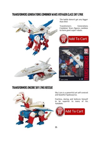 The battle doesn't get any bigger
than this!
Transformers Generations
Combiner Wars figures combine
to form giant super robots.
Sky Lynx is a powerful yet self-centred
and boastful Apatosaurus.
Fearless, daring and believes himself
to be superior to many of his
Autobots.
25
 