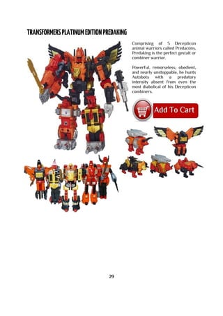 Comprising of 5 Decepticon
animal warriors called Predacons,
Predaking is the perfect gestalt or
combiner warrior.
Powerful, remorseless, obedient,
and nearly unstoppable, he hunts
Autobots with a predatory
intensity absent from even the
most diabolical of his Decepticon
combiners.
29
 
