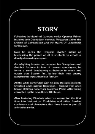STORY
Following the death of Autobot leader Optimus Prime,
his long-time Decepticon nemesis Megatron claims the
Enigma of Combination and the Matrix Of Leadership
for his own.
Now he seeks the Requiem Blaster, intent on
harnessing the power of all 3 artefacts to create a
deadly doomsday weapon.
As infighting breaks out between his Decepticon and
Autobot factions in fear of coming apocalypse, he
forms a small breakaway strikeforce to reach and
obtain that Blaster first before their new enemy
Megatronus wipes them out forever.
All the while contending with his new Decepticon rivals
Overlord and Rodimus Unicronus – formed from once
heroic Optimus successor Rodimus Prime after being
corrupted by the new Matrix Of Chaos.
Also featuring Dinobots who can merge for the first
time into Volcanicus, Predaking and other familiar
combiners and characters that fans knew in past G1
animation series.
 
