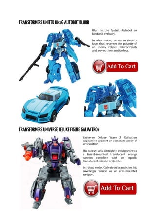 Blurr is the fastest Autobot on
land and verbally.
In robot mode, carries an electro-
laser that reverses the polarity of
an enemy robot's microcircuits
and leaves them motionless.
Universe Deluxe Wave 2 Galvatron
appears to support an elaborate array of
articulation.
His stocky tank altmode is equipped with
a turret-mounted translucent orange
cannon complete with an equally
translucent missile projectile.
In robot mode, Galvatron brandishes his
sovereign cannon as an arm-mounted
weapon.
 