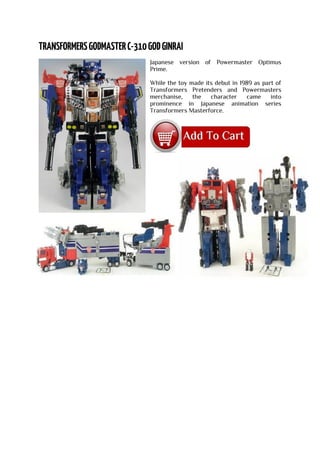 Japanese version of Powermaster Optimus
Prime.
While the toy made its debut in 1989 as part of
Transformers Pretenders and Powermasters
merchanise, the character came into
prominence in Japanese animation series
Transformers Masterforce.
 