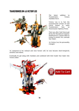 The latest addition to
Transformers Victory
Autobots force.
Victory Leo is in fact the
reconstructed version of God
Ginrai known to many
Transformers fans as
Powermaster Optimus Prime.
That was after God Ginrai got
hit by the Decepticon Emperor
Deathsaurus's cannon blast in
trying to protect his comrade
Star Saber.
As Victory Leo, his personality
changed.
As compared to his rational and wise former self, he now became short-tempered,
sensitive and violent.
Eventually he got along with Autobots and combined with their leader Star Saber into
Victory Saber.
38
 