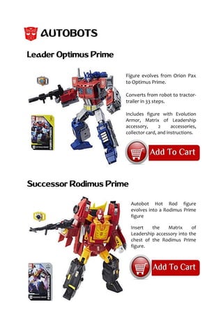 AUTOBOTS
Leader Optimus Prime
Figure evolves from Orion Pax
to Optimus Prime.
Converts from robot to tractor-
trailer in 33 steps.
Includes figure with Evolution
Armor, Matrix of Leadership
accessory, 2 accessories,
collector card, and instructions.
Successor Rodimus Prime
Autobot Hot Rod figure
evolves into a Rodimus Prime
figure
Insert the Matrix of
Leadership accessory into the
chest of the Rodimus Prime
figure.
 