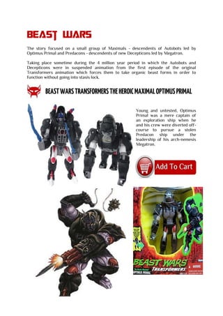 Beast wars
The story focused on a small group of Maximals - descendents of Autobots led by
Optimus Primal and Predacons - descendents of new Decepticons led by Megatron.
Taking place sometime during the 4 million year period in which the Autobots and
Decepticons were in suspended animation from the first episode of the original
Transformers animation which forces them to take organic beast forms in order to
function without going into stasis lock.
Young and untested, Optimus
Primal was a mere captain of
an exploration ship when he
and his crew were diverted off-
course to pursue a stolen
Predacon ship under the
leadership of his arch-nemesis
Megatron.
 