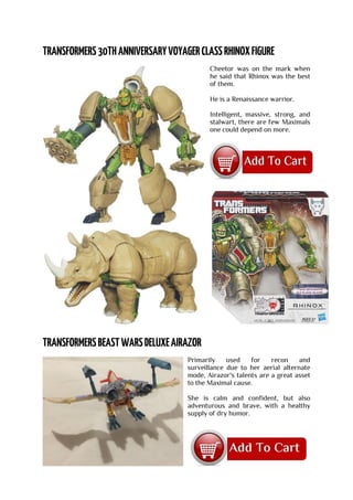 Cheetor was on the mark when
he said that Rhinox was the best
of them.
He is a Renaissance warrior.
Intelligent, massive, strong, and
stalwart, there are few Maximals
one could depend on more.
Primarily used for recon and
surveillance due to her aerial alternate
mode, Airazor's talents are a great asset
to the Maximal cause.
She is calm and confident, but also
adventurous and brave, with a healthy
supply of dry humor.
 