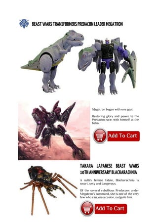 Megatron began with one goal.
Restoring glory and power to the
Predacon race, with himself at the
helm.
A sultry femme fatale, Blackarachnia is
smart, sexy and dangerous.
Of the several rebellious Predacons under
Megatron's command, she is one of the very
few who can, on occasion, outguile him.
 