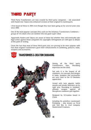 Third party
Third Party Transformers are toys created by third party companies – not associated
with Hasbro nor Takara into enhanced versions of their original G1 counterparts.
I first heard of these in 2014 even though they have been going on for several years now
since 2010.
One of the most popular concepts they used are the infamous Transformers Combiners –
groups of 3-6 robots who can combine into one giant super robot.
Apparently Hasbro and Takara are aware of these but whether they will eventually take
legal action against those companies for copyrights infringement are still open to debate
at this point of writing.
Given the fact that most of these third party toys are proving to be more popular with
fans than original Transformers given their enhancements in combining, postures, looks,
weapons and accessories.
Among all the third party
Transformers toys, Shuraking
impresses me the most.
Not only it is the largest of all
combiners, its concepts and designs
in looks, weapons and accessories
are very close to the G1 Dinobots
appearance.
Armed with twin gigantic battle
swords and missile launchers on its
right arm, Shuraking is Autobots’
ultimate weapon against all
Decepticon combiners put together.
Designed by GCreation based in
China.
Including his primitive counterpart
Predaking – also known as Feral
and Neo Rex in rival company
Mastermind Creations.
48
 