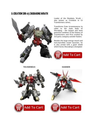 Leader of the Dinobots, Wrath -
also known as Grimlock in G1
Transformers series..
Transforms from tyrannosaurus to
robot to the main body of
Shuraking - the largest and most
powerful combiner in the history of
Transformers and first created by
3rd party company outside Hasbro.
Besides the large energo sword and
twin-barrelled rocket launcher, he
is also armed with a giant shield
which forms Shuraking's chestplate
THUNDEROUS HAMMER
 