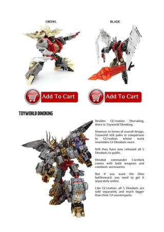 GROWL BLADE
Besides GCreation Shuraking,
there is Toyworld Dinoking.
However in terms of overall design,
Toyworld still pales in comparison
to GCreation whose work
resembles G1 Dinobots more.
Still they have now released all 5
Dinobots to public.
Dinobot commander Corelock
comes with both weapons and
combiner accessories.
But if you want the Dino
battlesword, you need to get it
separately online.
Like GCreation, all 5 Dinobots are
sold separately and much bigger
than their G1 counterparts.
 