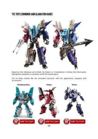 Based on the infamous arch-villain Lio Kaiser in Transformers Victory, this third party
Decepticon combiner is certainly worth the masterpiece.
For he looks exactly like his animated character with his appearance, weapons and
accessories.
Rhadamanthus Aiakos Minos
54
 