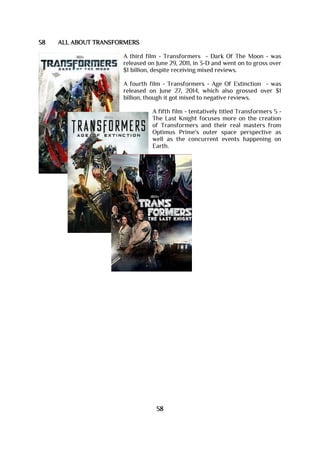 58 ALL ABOUT TRANSFORMERS
A third film - Transformers - Dark Of The Moon - was
released on June 29, 2011, in 3-D and went on to gross over
$1 billion, despite receiving mixed reviews.
A fourth film - Transformers - Age Of Extinction - was
released on June 27, 2014, which also grossed over $1
billion, though it got mixed to negative reviews.
A fifth film - tentatively titled Transformers 5 -
The Last Knight focuses more on the creation
of Transformers and their real masters from
Optimus Prime's outer space perspective as
well as the concurrent events happening on
Earth.
58
 