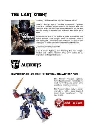 The Last knight
The story continued where Age Of Extinction left off.
Halfway through space, Autobot commander Optimus
Prime was captured and tortured by his Creator with the
condition that if he is to save his own kind and live, he will
have to betray all humans and Autobots who allied with
them.
Meanwhile on Earth, his fellow Autobot Bumblebee and
human saviour Cade Yeager forms an unlikely alliance
with an English Lord and Oxford Professor to uncover the
secret past of Transformers in order to save the future.
Question is will they succeed?
Even it means fighting and defeating the now single-
minded and ruthless Optimus they once looked to as
inspiration and depended upon?
Autobots
This Premier Voyager Optimus
Prime figure converts from robot to
truck in 30 steps and comes with
sword and shield accessories.
The Premier Edition features iconic
characters with movie-inspired
details from Transformers – The
Last Knight.
 