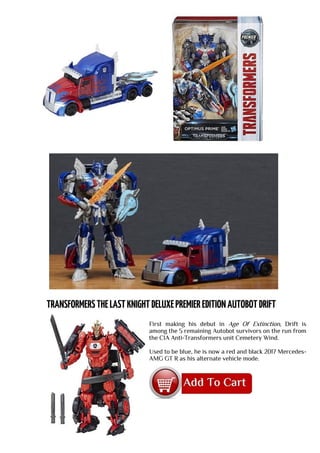 First making his debut in Age Of Extinction, Drift is
among the 5 remaining Autobot survivors on the run from
the CIA Anti-Transformers unit Cemetery Wind.
Used to be blue, he is now a red and black 2017 Mercedes-
AMG GT R as his alternate vehicle mode.
 