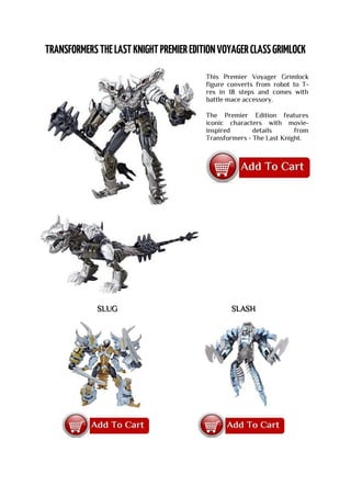 This Premier Voyager Grimlock
figure converts from robot to T-
rex in 18 steps and comes with
battle mace accessory.
The Premier Edition features
iconic characters with movie-
inspired details from
Transformers - The Last Knight.
SLUG SLASH
 