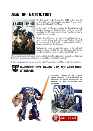 AGE OF EXTINCTION
The last movie to be featured in 2014 at the time of
writing this, Age Of Extinction took place 5 years after
the events of Dark Of The Moon.
In the wake of Chicago Invasion by Decepticons and
humans success in defeating them with the help of
Autobots, the US government views Transformers as a
major threat in general.
Despite the differences brewing in the political arena, a
secret service known as the Cemetery Wind was formed
to hunt down and destroy all remaining robots whether
they are Autobots or Decepticons.
Realizing they could not match the robots in strength and
firepower, they enlisted the help of former Decepticon
now turned bounty hunter Lockdown and his troops.
The secret ambush decimated more Autobots than Decepticons as a result and Optimus
Prime and his remaining soldiers were forced into hiding all over Earth.
Until a compassionate human scientist Cade Yeager discovered him as a truck by chance.
Advanced version of the original
model, Optimus Prime is designed to
resemble his movie counterpart as
possible in both appearance and
weaponry.
 