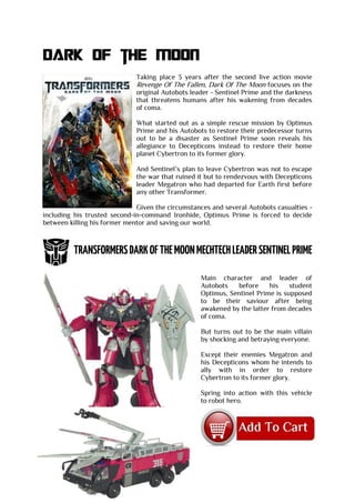 Dark OF the moon
Taking place 3 years after the second live action movie
Revenge Of The Fallen, Dark Of The Moon focuses on the
original Autobots leader - Sentinel Prime and the darkness
that threatens humans after his wakening from decades
of coma.
What started out as a simple rescue mission by Optimus
Prime and his Autobots to restore their predecessor turns
out to be a disaster as Sentinel Prime soon reveals his
allegiance to Decepticons instead to restore their home
planet Cybertron to its former glory.
And Sentinel’s plan to leave Cybertron was not to escape
the war that ruined it but to rendezvous with Decepticons
leader Megatron who had departed for Earth first before
any other Transformer.
Given the circumstances and several Autobots casualties -
including his trusted second-in-command Ironhide, Optimus Prime is forced to decide
between killing his former mentor and saving our world.
Main character and leader of
Autobots before his student
Optimus, Sentinel Prime is supposed
to be their saviour after being
awakened by the latter from decades
of coma.
But turns out to be the main villain
by shocking and betraying everyone.
Except their enemies Megatron and
his Decepticons whom he intends to
ally with in order to restore
Cybertron to its former glory.
Spring into action with this vehicle
to robot hero.
 