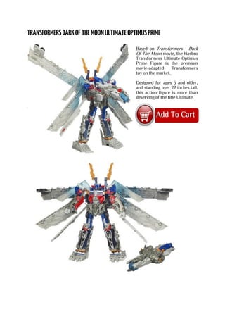 Based on Transformers - Dark
Of The Moon movie, the Hasbro
Transformers Ultimate Optimus
Prime Figure is the premium
movie-adapted Transformers
toy on the market.
Designed for ages 5 and older,
and standing over 22 inches tall,
this action figure is more than
deserving of the title Ultimate.
 