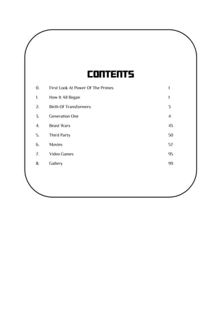 CONTENTS
0. First Look At Power Of The Primes I
1. How It All Began 1
2. Birth Of Transformers 3
3. Generation One 4
4. Beast Wars 43
5. Third Party 50
6. Movies 57
7. Video Games 95
8. Gallery 99
 