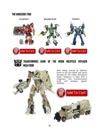 LEADFOOT ROADBUSTER TOPSPIN
After being scarred by Optimus
Prime in the last battle and movie
Revenge Of The Fallen, Decepticon
leader Megatron is back with a
vengeance, new transformation
mode and weapons against
Autobots.
75
 