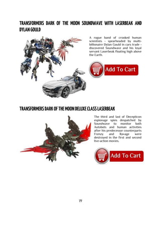 A rogue band of crooked human
scientists - spearheaded by multi-
billionaire Dylan Gould in cars trade -
discovered Soundwave and his loyal
servant Laserbeak floating high above
the Earth.
The third and last of Decepticon
espionage spies despatched by
Soundwave to monitor both
Autobots and human activities
after his predecessor counterparts
Frenzy and Ravage were
destroyed in the first and second
live-action movies.
77
 