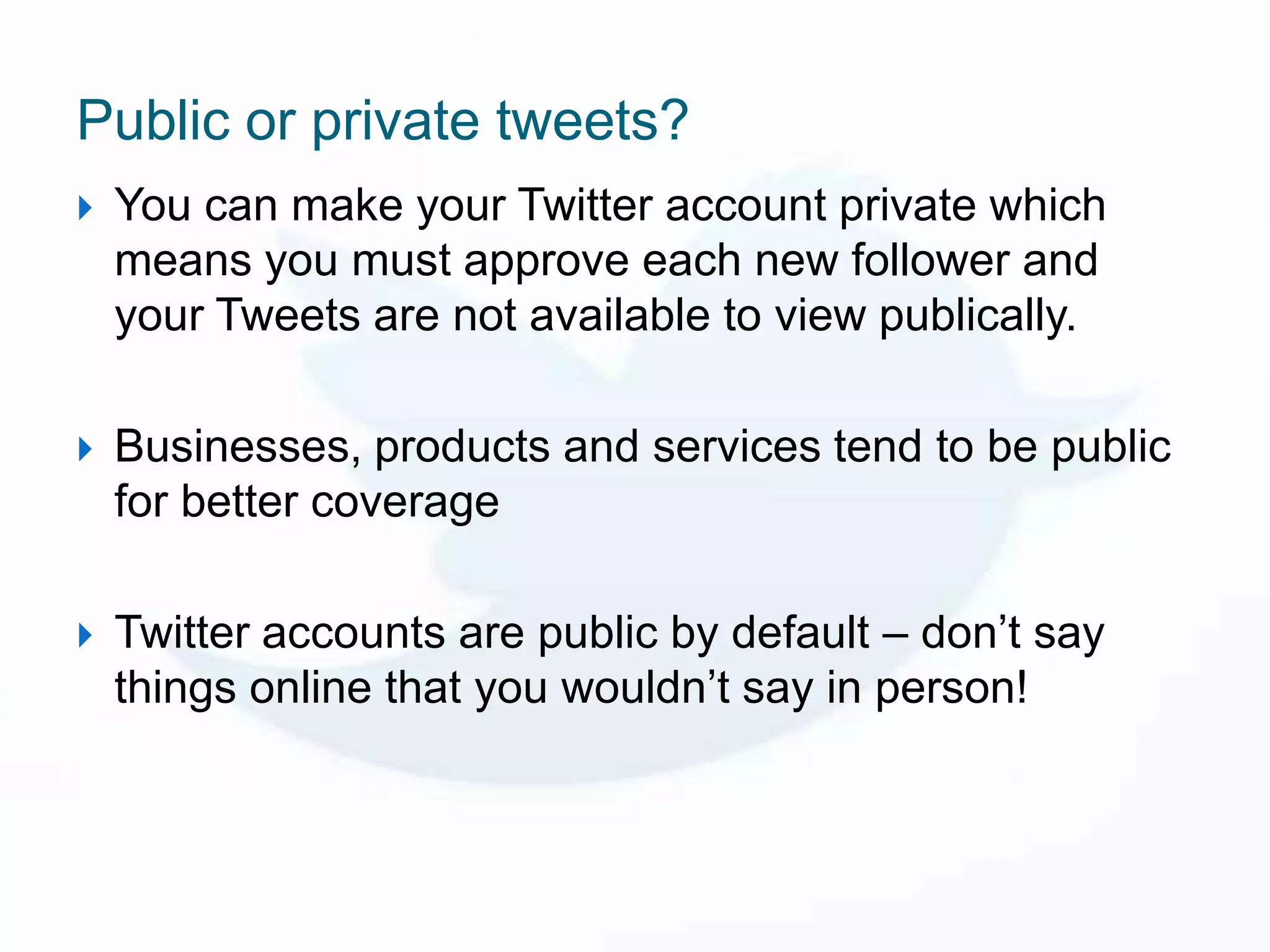 Public or private tweets?
   You can make your Twitter account private which
    means you must approve each new follower and
    your Tweets are not available to view publically.

   Businesses, products and services tend to be public
    for better coverage

   Twitter accounts are public by default – don’t say
    things online that you wouldn’t say in person!
 