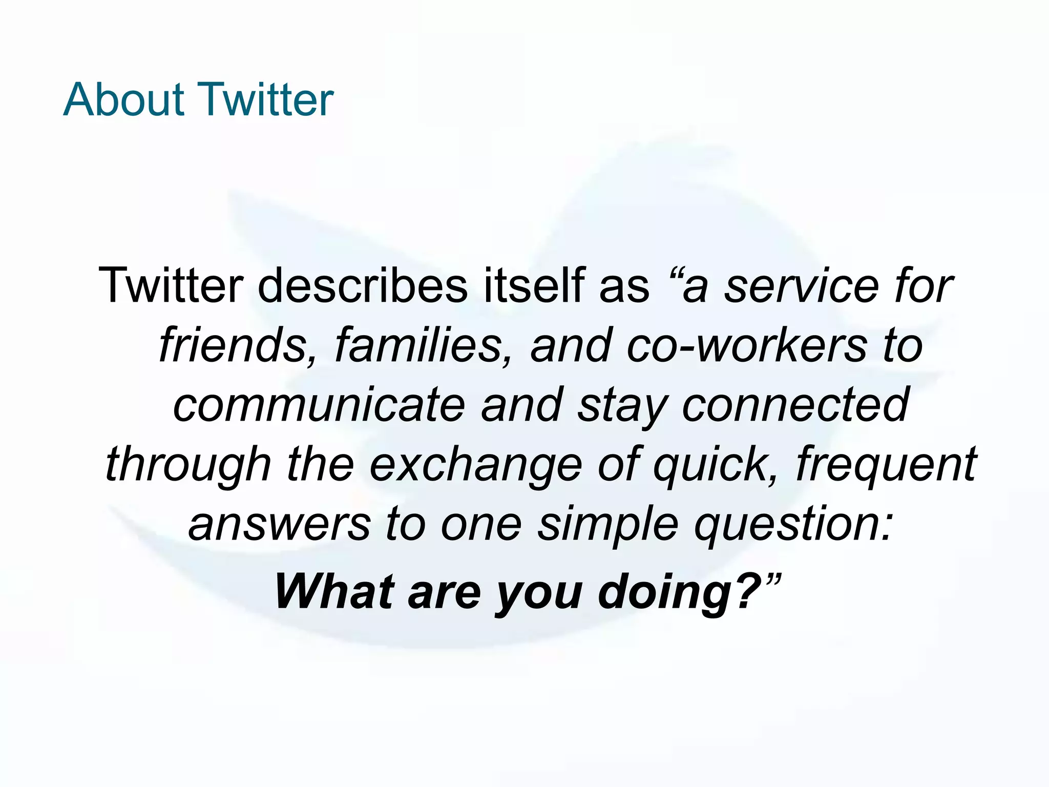 About Twitter


 Twitter describes itself as “a service for
    friends, families, and co-workers to
     communicate and stay connected
 through the exchange of quick, frequent
      answers to one simple question:
          What are you doing?”
 