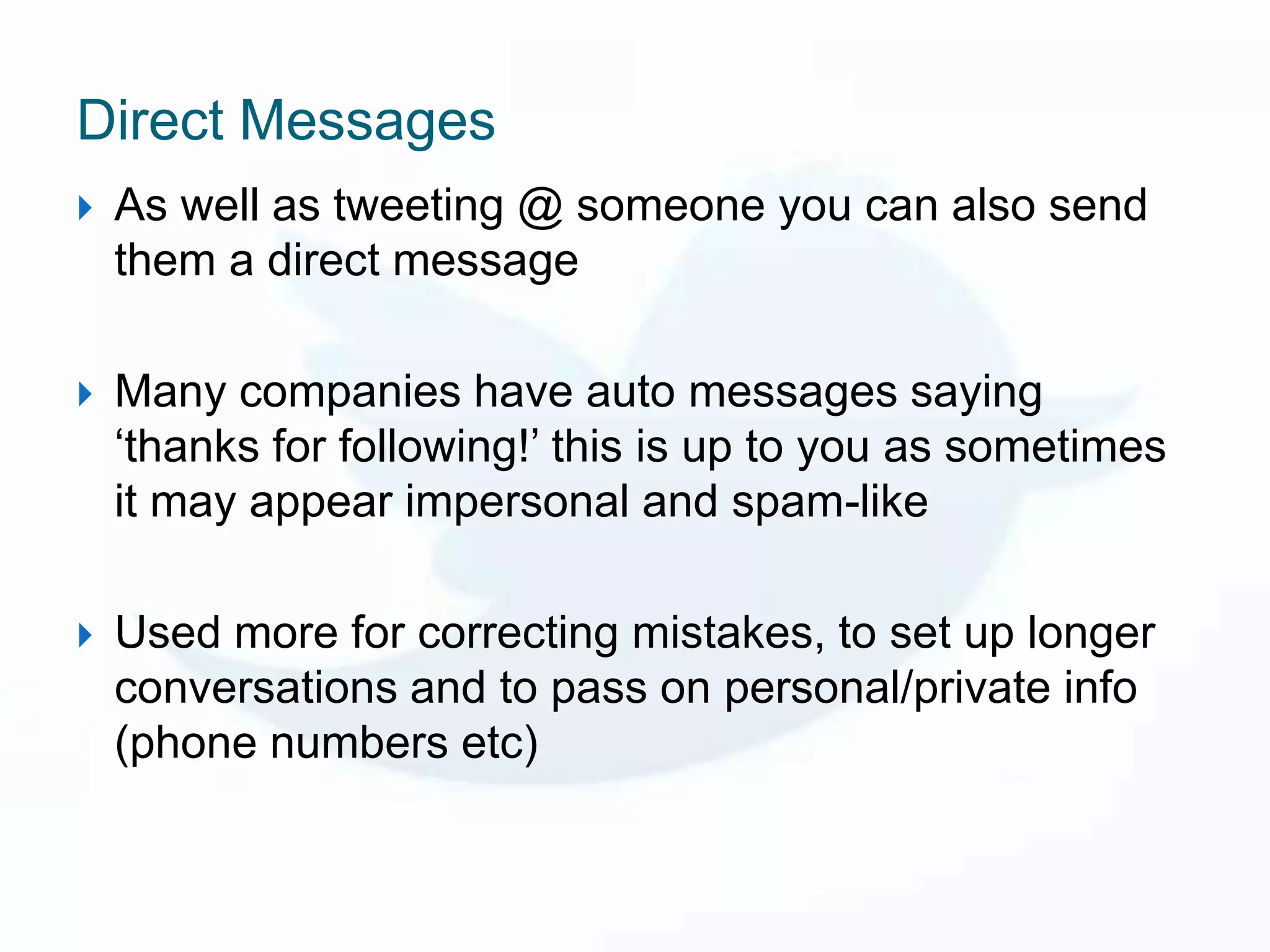 Direct Messages
   As well as tweeting @ someone you can also send
    them a direct message

   Many companies have auto messages saying
    ‘thanks for following!’ this is up to you as sometimes
    it may appear impersonal and spam-like

   Used more for correcting mistakes, to set up longer
    conversations and to pass on personal/private info
    (phone numbers etc)
 