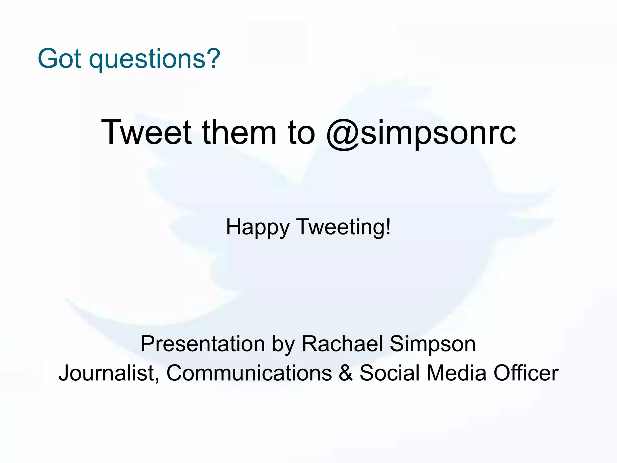 Got questions?

     Tweet them to @simpsonrc

                 Happy Tweeting!




         Presentation by Rachael Simpson
 Journalist, Communications & Social Media Officer
 