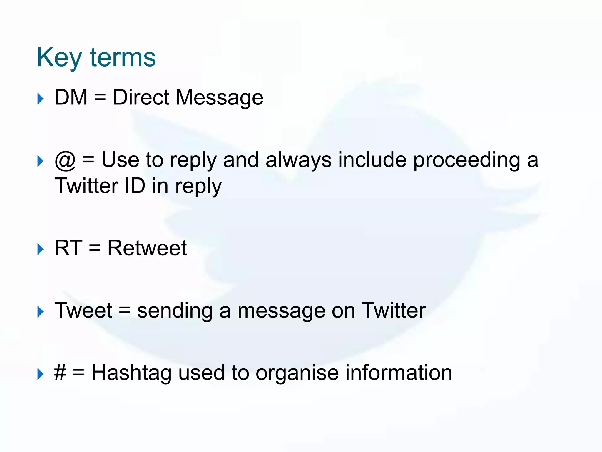 Key terms
   DM = Direct Message

   @ = Use to reply and always include proceeding a
    Twitter ID in reply

   RT = Retweet

   Tweet = sending a message on Twitter

   # = Hashtag used to organise information
 